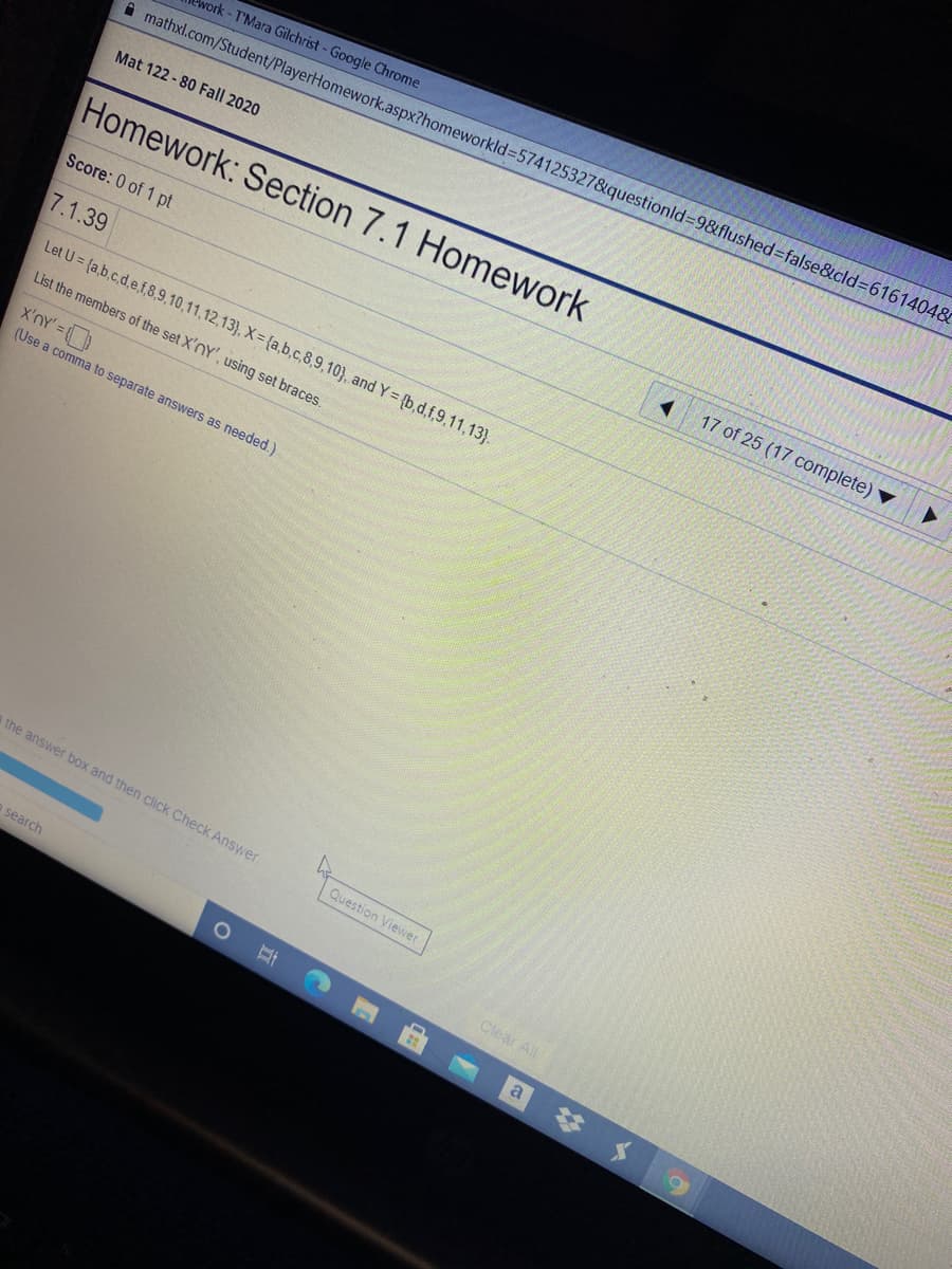 work-T'Mara Gilchrist - Google Chrome
A mathxl.com/Student/PlayerHomework.aspx?homeworkld%35741253278&questionld%-98&flushed=false&cld361614048&
Mat 122 - 80 Fall 2020
Homework: Section 7.1 Homework
17 of 25 (17 complete)
Score: 0 of 1 pt
7.1.39
Let U = {a,b.c.d,e,f,8,9,10,11,12,13}, X= {a,b.c,8,9,10}, and Y= {b,d,f,9,11,13}.
List the members of the set X'nY', using set braces
x'nY' =
(Use a comma to separate answers as needed.)
the answer box and then click Check Answer.
Question Viewer
o search
Clear All
# メ9
a
