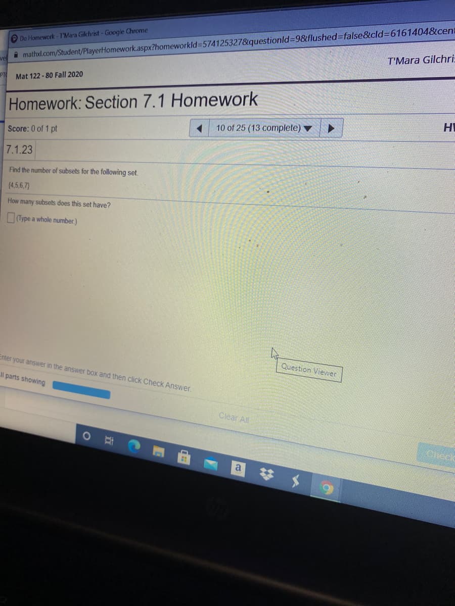 A mathxl.com/Student/PlayerHomework.aspx?homeworkld=D574125327&questionld%39&flushed%3Dfalse&cld=6161404&cent
T'Mara Gilchri:
O Do Homework - T'Mara Gilchrist- Google Chrome
vel
PTO
Mat 122 -80 Fall 2020
Homework: Section 7.1 Homework
HI
10 of 25 (13 complete) ▼
Score: 0 of 1 pt
7.1.23
Find the number of subsets for the following set.
(4,5,6,7)
How many subsets does this set have?
Type a whole number.)
Question Viewer
Enter your answer in the answer box and then click Check Answer.
ll parts showing
Clear All
Check
a
立
