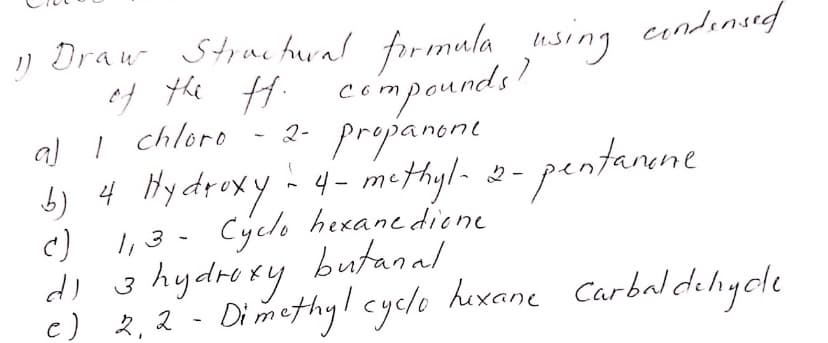 ) Draw Strae hural formula cundinsed
of the Hi compounds!
al I chloro
b) 4 Hydroxy - 4- methyl-
using
2- propanone
- 2- pentanene
none
Cyclo hexane diene
I, 3
di 3 hydrexy butanal
c) 2,2 - Dimethyl cyclo hexane Carbaldeliycde
