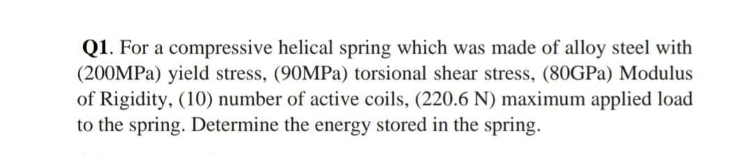 Q1. For a compressive helical spring which was made of alloy steel with
(200MPA) yield stress, (90MPA) torsional shear stress, (80GPA) Modulus
of Rigidity, (10) number of active coils, (220.6 N) maximum applied load
to the spring. Determine the energy stored in the spring.

