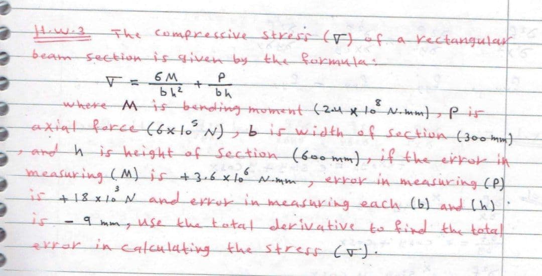 Haw-3 The compressiv Stresf (r)of a rectangular
beam sectionis given by the fakmula:
6 M
bh
where Mis bending moment (24 x1 N-mm Pi
axiat ferce (6x1o° N) , b is widthof section (30o mm)
and h is height of Section (600 mm),if the errok in
measuring (M)is +3-6 x lo° N-mmekkak in measuring (P)
ir +18x1
x lo N anderror in measuring each (6) and h)
9 mmyuse khe tatat derivative to find the tatal
is
