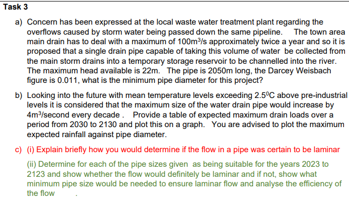 Task 3
a) Concern has been expressed at the local waste water treatment plant regarding the
overflows caused by storm water being passed down the same pipeline. The town area
main drain has to deal with a maximum of 100m³/s approximately twice a year and so it is
proposed that a single drain pipe capable of taking this volume of water be collected from
the main storm drains into a temporary storage reservoir to be channelled into the river.
The maximum head available is 22m. The pipe is 2050m long, the Darcey Weisbach
figure is 0.011, what is the minimum pipe diameter for this project?
b) Looking into the future with mean temperature levels exceeding 2.5°C above pre-industrial
levels it is considered that the maximum size of the water drain pipe would increase by
4m³/second every decade. Provide a table of expected maximum drain loads over a
period from 2030 to 2130 and plot this on a graph. You are advised to plot the maximum
expected rainfall against pipe diameter.
c) (i) Explain briefly how you would determine if the flow in a pipe was certain to be laminar
(ii) Determine for each of the pipe sizes given as being suitable for the years 2023 to
2123 and show whether the flow would definitely be laminar and if not, show what
minimum pipe size would be needed to ensure laminar flow and analyse the efficiency of
the flow