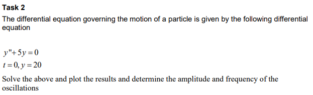 Task 2
The differential equation governing the motion of a particle is given by the following differential
equation
y"+ 5y = 0
t = 0, y = 20
Solve the above and plot the results and determine the amplitude and frequency of the
oscillations