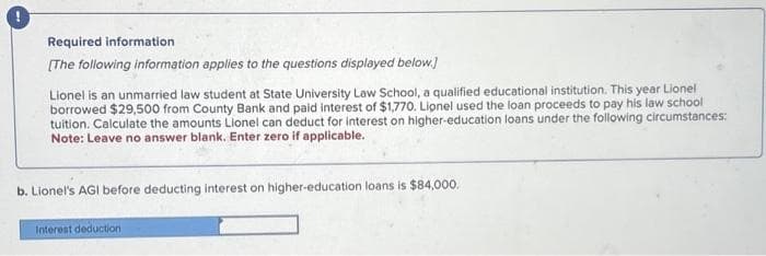 Required information
[The following information applies to the questions displayed below.]
Lionel is an unmarried law student at State University Law School, a qualified educational institution. This year Lionel
borrowed $29,500 from County Bank and paid interest of $1,770. Lionel used the loan proceeds to pay his law school
tuition. Calculate the amounts Lionel can deduct for interest on higher-education loans under the following circumstances:
Note: Leave no answer blank. Enter zero if applicable.
b. Lionel's AGI before deducting interest on higher-education loans is $84,000.
Interest deduction