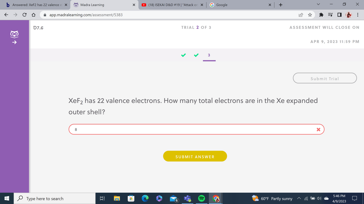 b Answered: XeF2 has 22 valence el ×
← → C
(8)
D7.6
app.madralearning.com/assessment/5383
Type here to search
Madra Learning
8
]
X
Al
(18) ISEKAI D&D #19 | "Attack on X
G Google
TRIAL 2 OF 3
6
3
XeF₂ has 22 valence electrons. How many total electrons are in the Xe expanded
outer shell?
SUBMIT ANSWER
T
x +
★ =S
ASSESSMENT WILL CLOSE ON
60°F Partly sunny
APR 9, 2023 11:59 PM
Submit Trial
WAT
X
5:46 PM
4/9/2023