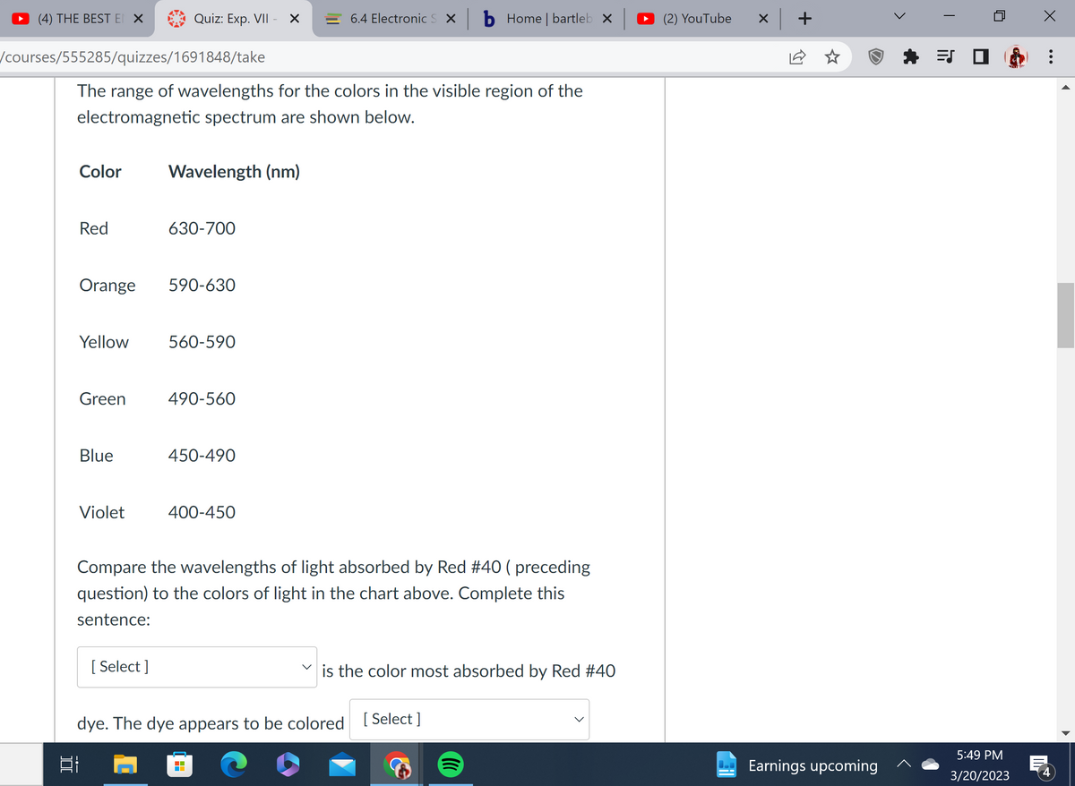 (4) THE BEST EN X
/courses/555285/quizzes/1691848/take
]
Color
Red
The range of wavelengths for the colors in the visible region of the
electromagnetic spectrum are shown below.
Orange
Green
Quiz: Exp. VII - X
Blue
Violet
Yellow 560-590
Wavelength (nm)
[Select]
630-700
590-630
490-560
450-490
6.4 Electronic S X
400-450
b Home | bartleb x
Compare the wavelengths of light absorbed by Red #40 ( preceding
question) to the colors of light in the chart above. Complete this
sentence:
dye. The dye appears to be colored [Select]
BI
is the color most absorbed by Red #40
(2) YouTube
+
Earnings upcoming
ES
WANT YO
5:49 PM
3/20/2023
:
4
▶