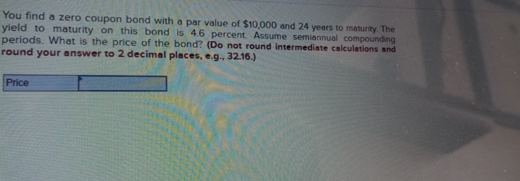 You find a zero coupon bond with a par value of $10,000 and 24 years to maturity. The
yield to maturity on this bond is 4.6 percent. Assume semiannual compounding
periods. What is the price of the bond? (Do not round intermediate calculations and
round your answer to 2 decimal places, e.g., 32.16.)
Price
