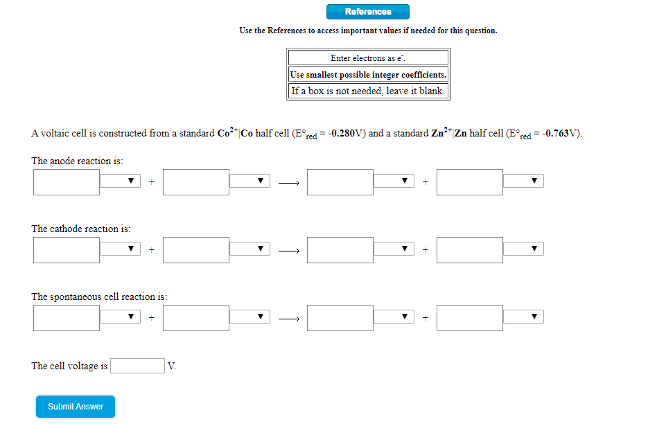 References
Use the References to access important values if needed for this question.
Enter electrons as e.
Use smallest possible integer coefficients.
If a box is not needed, leave it blank.
A voltaic cell is constructed from a standard Co*|Co half cell (E°red = -0.280V) and a standard Zn²“|Zn half cell (E°red = -0.763V).
The anode reaction is:
The cathode reaction is:
The spontaneous cell reaction is:
The cell voltage is
V.
Submit Answer
