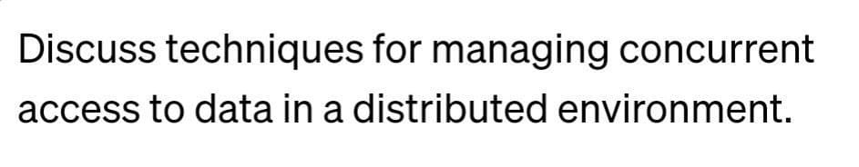 Discuss techniques for managing concurrent
access to data in a distributed environment.