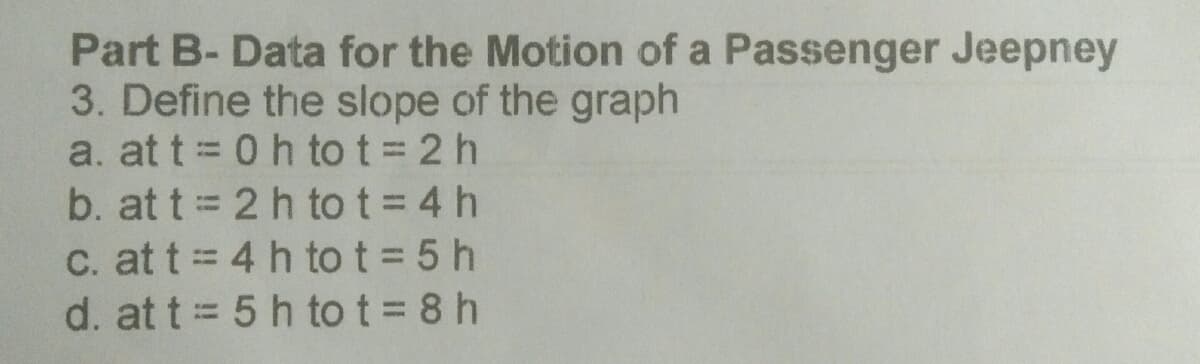 Part B- Data for the Motion of a Passenger Jeepney
3. Define the slope of the graph
a. at t = 0 h to t = 2 h
b. at t 2 h to t = 4 h
C. at t = 4 h tot = 5 h
d. at t= 5 h tot= 8 h
