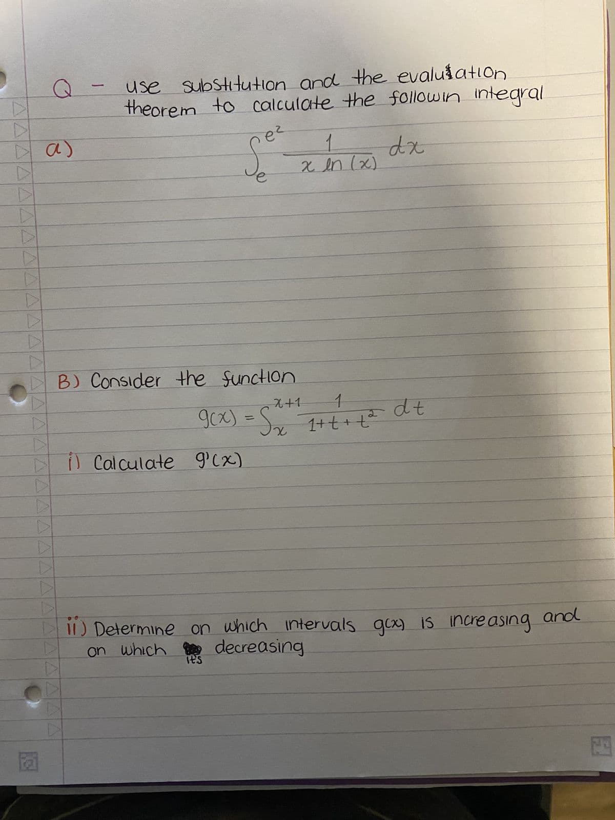 ▷
▷
▷
a)
▷
D
▶
▶
K3
D
D
-
use substitution and the evaluation
theorem to calculate the followin integral
dx
ег
S
B) Consider the function
1) Calculate g'(x)
X+1
1
2
9(x) = S₂x²= 1+ + + +²
it's
x in (x)
dt
11) Determine on which intervals gcx) is increasing and
on which decreasing
20