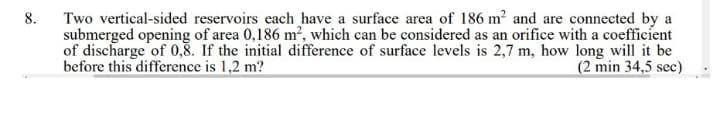 8.
Two vertical-sided reservoirs each have a surface area of 186 m² and are connected by a
submerged opening of area 0,186 m², which can be considered as an orifice with a coefficient
of discharge of 0,8. If the initial difference of surface levels is 2,7 m, how long will it be
before this difference is 1,2 m?
(2 min 34,5 sec)