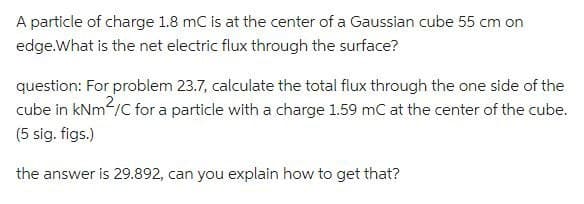 A particle of charge 1.8 mC is at the center of a Gaussian cube 55 cm on
edge. What is the net electric flux through the surface?
question: For problem 23.7, calculate the total flux through the one side of the
cube in kNm²/C for a particle with a charge 1.59 mC at the center of the cube.
(5 sig. figs.)
the answer is 29.892, can you explain how to get that?