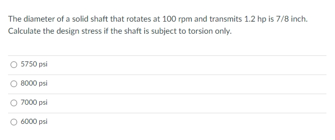 The diameter of a solid shaft that rotates at 100 rpm and transmits 1.2 hp is 7/8 inch.
Calculate the design stress if the shaft is subject to torsion only.
5750 psi
8000 psi
7000 psi
6000 psi