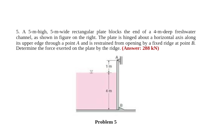 5. A 5-m-high, 5-m-wide rectangular plate blocks the end of a 4-m-deep freshwater
channel, as shown in figure on the right. The plate is hinged about a horizontal axis along
its upper edge through a point A and is restrained from opening by a fixed ridge at point B.
Determine the force exerted on the plate by the ridge. (Answer: 288 kN)
1m
4 m
Problem 5
B