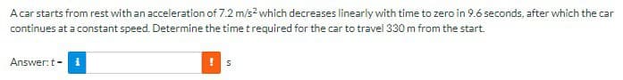 A car starts from rest with an acceleration of 7.2 m/s² which decreases linearly with time to zero in 9.6 seconds, after which the car
continues at a constant speed. Determine the time t required for the car to travel 330 m from the start.
Answer: t-
i
! S