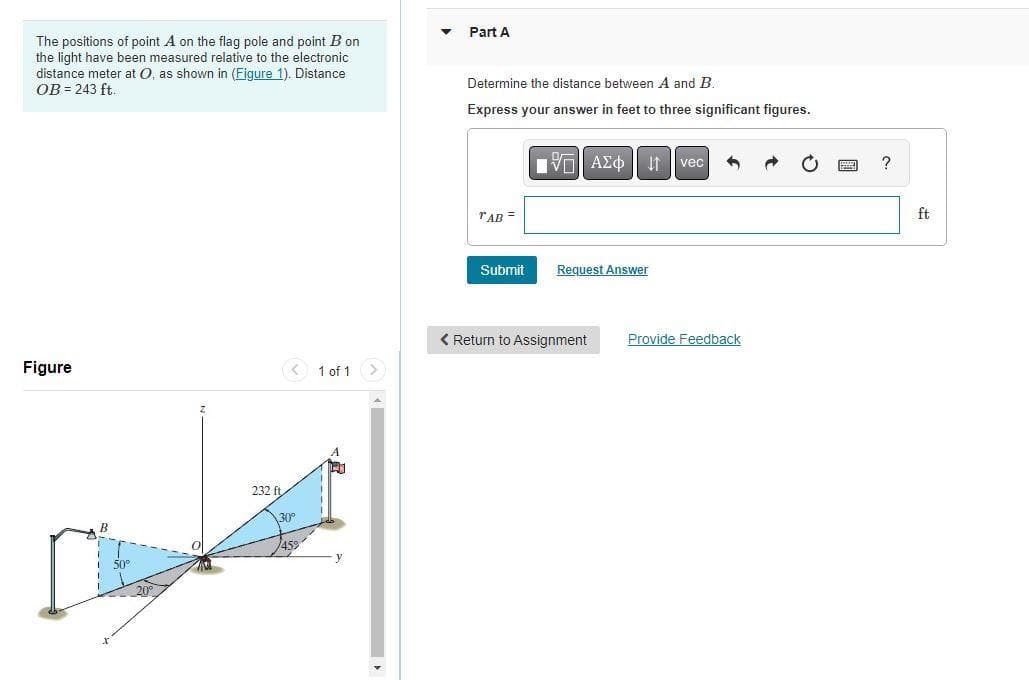 The positions of point A on the flag pole and point B on
the light have been measured relative to the electronic
distance meter at O, as shown in (Figure 1). Distance
OB = 243 ft.
Figure
232 ft.
30⁰°
1 of 1 >
Part A
Determine the distance between A and B.
Express your answer in feet to three significant figures.
TAB=
Submit
IVE ΑΣΦ | |
Request Answer
< Return to Assignment
vec 3
Provide Feedback
?
ft