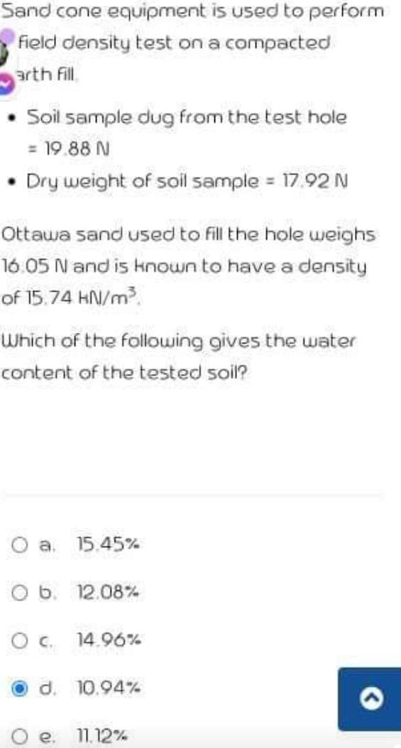 Sand cone equipment is used to perform
Field density test on a compacted
arth fil.
Soil sample dug from the test hole
= 19.88 N
Dry weight of soil sample = 17.92 N
Ottawa sand used to fill the hole weighs
16.05 N and is known to have a density
of 15.74 HN/m.
Which of the following gives the water
content of the tested soil?
O a. 15.45%
O b. 12.08%
O c. 14.96%
O d. 10.94%
e.
11.12%
