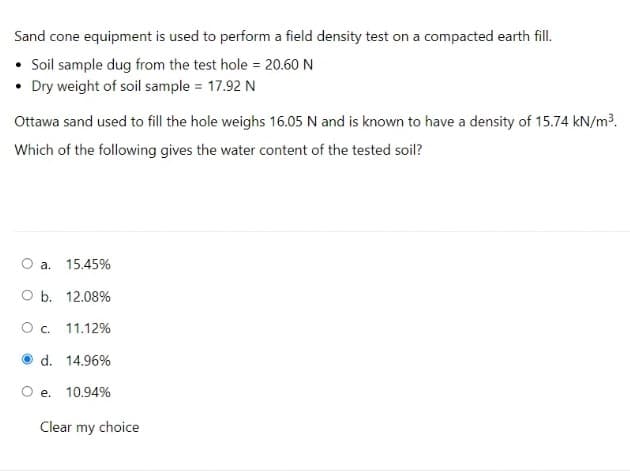 Sand cone equipment is used to perform a field density test on a compacted earth fill.
• Sil sample dug from the test hole = 20.60 N
• Dry weight of soil sample = 17.92 N
Ottawa sand used to fill the hole weighs 16.05 N and is known to have a density of 15.74 kN/m³.
Which of the following gives the water content of the tested soil?
O a.
15.45%
O b. 12.08%
O . 11.12%
d. 14.96%
e. 10.94%
Clear my choice
