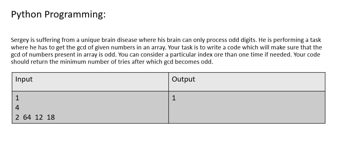 Python Programming:
Sergey is suffering from a unique brain disease where his brain can only process odd digits. He is performing a task
where he has to get the gcd of given numbers in an array. Your task is to write a code which will make sure that the
gcd of numbers present in array is odd. You can consider a particular index ore than one time if needed. Your code
should return the minimum number of tries after which gcd becomes odd.
Input
Output
1
1
4
2 64 12 18
