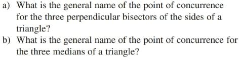 a) What is the general name of the point of concurrence
for the three perpendicular bisectors of the sides of a
triangle?
b) What is the general name of the point of concurrence for
the three medians of a triangle?
