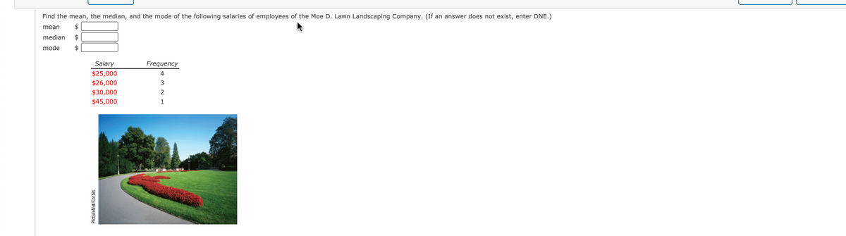 Find the mean, the median, and the mode of the following salaries of employees of the Moe D. Lawn Landscaping Company. (If an answer does not exist, enter DNE.)
mean
$
median
$
mode
2$
Salary
Frequency
$25,000
4
$26,000
$30,000
$45,000
1
PictureNet/Corbis
