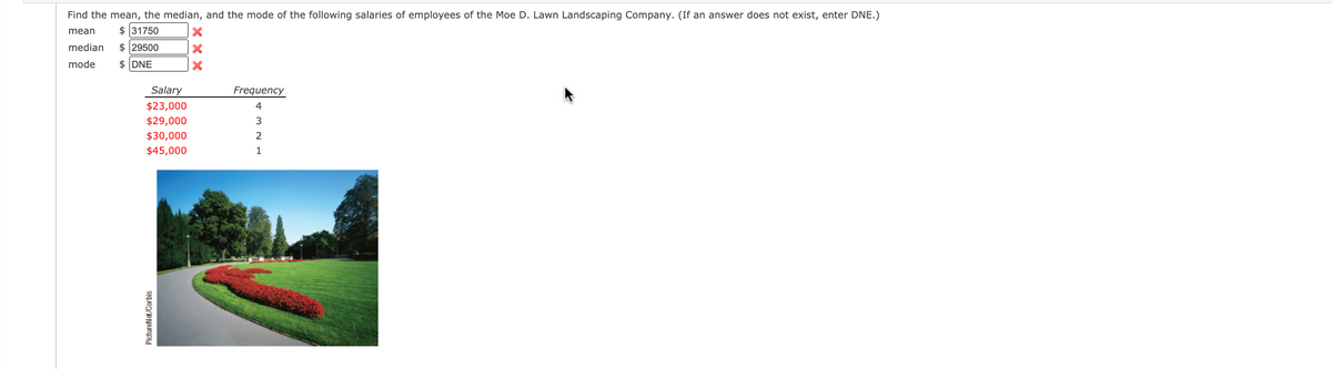 Find the mean, the median, and the mode of the following salaries of employees of the Moe D. Lawn Landscaping Company. (If an answer does not exist, enter DNE.)
mean
$ 31750
median
$ 29500
mode
$ DNE
Salary
Frequency
$23,000
4
$29,000
3
$30,000
$45,000
1
PictureNt/Corbis
