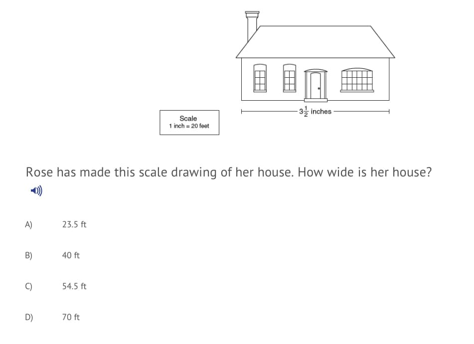 ·3을 inches
Scale
1 inch = 20 feet
Rose has made this scale drawing of her house. How wide is her house?
)
A)
23.5 ft
B)
40 ft
C)
54.5 ft
D)
70 ft
