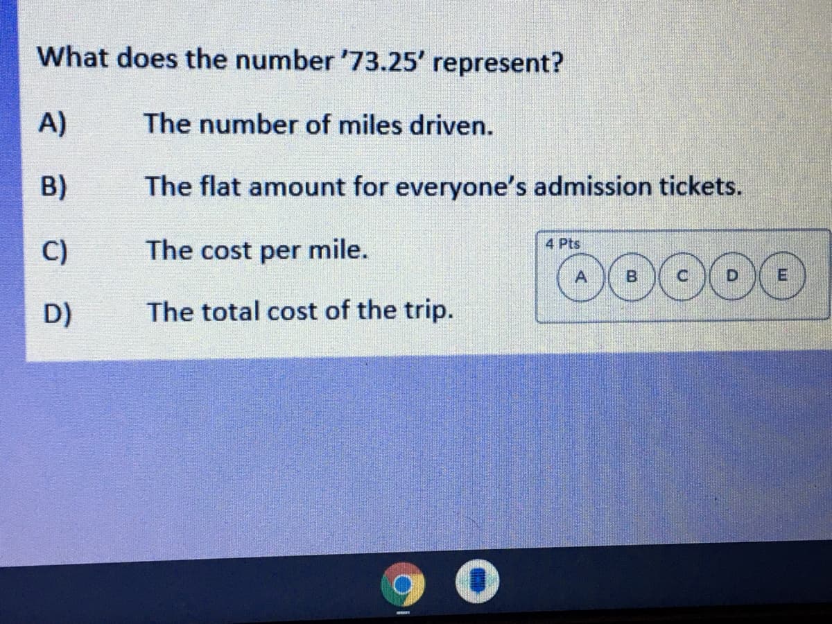 What does the number '73.25' represent?
A)
The number of miles driven.
B)
The flat amount for everyone's admission tickets.
D0000
The cost per mile.
4 Pts
C)
D)
The total cost of the trip.
90
