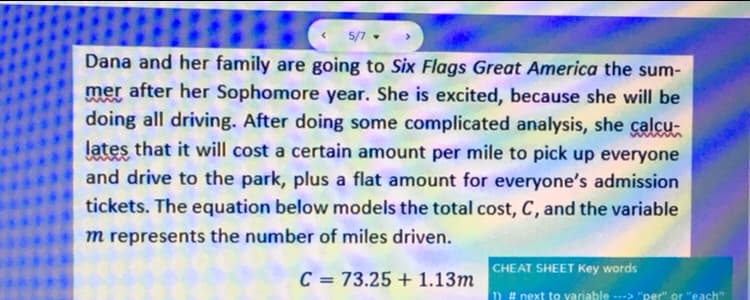 5/7 .
Dana and her family are going to Six Flags Great America the sum-
mer after her Sophomore year. She is excited, because she will be
doing all driving. After doing some complicated analysis, she calcu-
lates that it will cost a certain amount per mile to pick up everyone
and drive to the park, plus a flat amount for everyone's admission
tickets. The equation below models the total cost, C, and the variable
m represents the number of miles driven.
CHEAT SHEET Key words
C = 73.25 + 1.13m
1) # next to variable --> "per" or "each"
