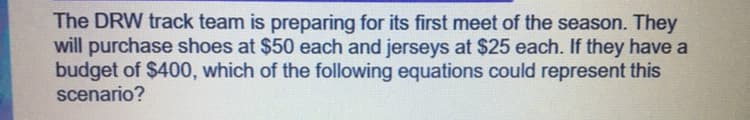 The DRW track team is preparing for its first meet of the season. They
will purchase shoes at $50 each and jerseys at $25 each. If they have a
budget of $400, which of the following equations could represent this
scenario?
