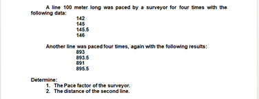 A line 100 meter long was paced by a surveyor for four times with the
following data:
142
145
145.5
146
Another line was paced four times, again with the following results:
893
893.5
891
895.5
Determine:
1. The Pace factor of the surveyor.
2. The distance of the second line.
