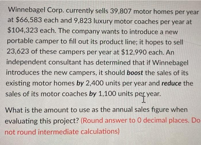 Winnebagel Corp. currently sells 39,807 motor homes per year
at $66,583 each and 9,823 luxury motor coaches per year at
$104,323 each. The company wants to introduce a new
portable camper to fill out its product line; it hopes to sell
23,623 of these campers per year at $12,990 each. An
independent consultant has determined that if Winnebagel
introduces the new campers, it should boost the sales of its
existing motor homes by 2,400 units per year and reduce the
sales of its motor coaches by 1,100 units per year.
pery
What is the amount to use as the annual sales figure when
evaluating this project? (Round answer to 0 decimal places. Do
not round intermediate calculations)