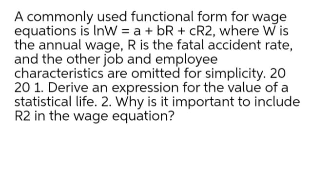 A commonly used functional form for wage
equations is InW = a + bR + cR2, where W is
the annual wage, R is the fatal accident rate,
and the other job and employee
characteristics are omitted for simplicity. 20
20 1. Derive an expression for the value of a
statistical life. 2. Why is it important to include
R2 in the wage equation?
