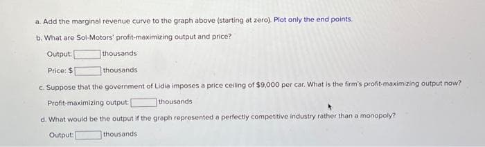 a. Add the marginal revenue curve to the graph above (starting at zero). Plot only the end points.
b. What are Sol-Motors' profit-maximizing output and price?
Output:
thousands
Price: $
thousands
c. Suppose that the government of Lidia imposes a price ceiling of $9,000 per car. What is the firm's profit-maximizing output now?
Profit-maximizing output:
d. What would be the output if the graph represented a perfectly competitive industry rather than a monopoly?
Output:
thousands
thousands