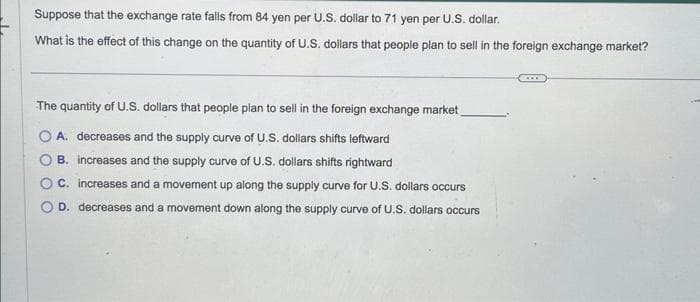 Suppose that the exchange rate falls from 84 yen per U.S. dollar to 71 yen per U.S. dollar.
What is the effect of this change on the quantity of U.S. dollars that people plan to sell in the foreign exchange market?
The quantity of U.S. dollars that people plan to sell in the foreign exchange market
A. decreases and the supply curve of U.S. dollars shifts leftward
B. increases and the supply curve of U.S. dollars shifts rightward
C. increases and a movement up along the supply curve for U.S. dollars occurs
D. decreases and a movement down along the supply curve of U.S. dollars occurs