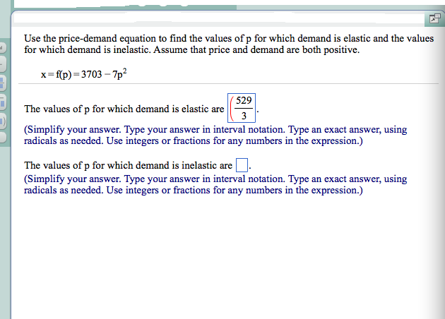 Use the price-demand equation to find the values of p for which demand is elastic and the values
for which demand is inelastic. Assume that price and demand are both positive.
x=f(p)=3703-7p²
529
3
The values of p for which demand is elastic are
(Simplify your answer. Type your answer in interval notation. Type an exact answer, using
radicals as needed. Use integers or fractions for any numbers in the expression.)
The values of p for which demand is inelastic are
(Simplify your answer. Type your answer in interval notation. Type an exact answer, using
radicals as needed. Use integers or fractions for any numbers in the expression.)