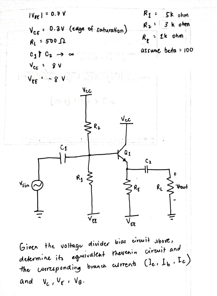 IVBEI = 0.7 V
R1: 5k ohm
3 k ohm
Ver
: 0.3V (edge of saturation)
: 2k ohm
RL = 5002
assume beta = 100
Vcc
VEE
Vcc
Vec
Q1
Cz
Vsin
RE
Re
Vout
EE
Given the voltagu divider bias ciruit above,
delermine its equivalent therenin circuit and
the corresponaing branch alment (le, Ib. Ic)
and Vc , VEi VB.
