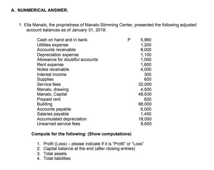 A. NUNMERICAL ANSWER.
1. Ella Manalo, the proprietress of Manalo Slimming Center, presented the following adjusted
account balances as of January 31, 2018:
Cash on hand and in bank
P
Utilities expense
Accounts receivable
Depreciation expense
Allowance for doubtful accounts
Rent expense
Notes receivable
5,960
1,200
8,000
1,100
1,000
1,800
4,000
Interest income
300
600
Supplies
Service fees
Manalo, drawing
Manalo, Capital
Prepaid rent
Building
Accounts payable
Salaries payable
Accumulated depreciation
Unearned service fees
32,000
4,500
48,630
820
88,000
6,000
1,450
18,000
8,600
Compute for the following: (Show computations)
1. Profit (Loss) - please indicate if it is "Profit" or "Loss"
2. Capital balance at the end (after closing entries)
3. Total assets
4. Total liabilities
