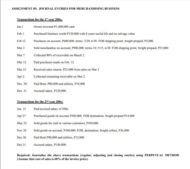 ASSIGNMENT 05: JOURNAL ENTRIES FOR MERCHANDISING BUSINESS
Transactions for the 1" vear 200x:
Jan 1
Owner invested P1,000,000 cash
Feb 1
Purchased furniture worth P120,000 with 8 years useful life and no salvage value
Feb 12
Purchases on account, P60000; terms: 2/20; n/30. FOB shipping point, freight prepaid, P2,000.
Mar 2
Sold merchandise on account, P900,000; terms 10; 5/15, n/30. FOB shipping point, freight prepaid, P25,000
Mar 7
Collected 80% of receivable on March 2
Mar 12
Paid purchases made on Feb. 12
Mar 23
Received sales returns, P25,000 from sales on Mar 2
Apr 2
Collected remaining receivable on Mar 2.
Dec. 30
Paid Rent, P80,000 and utilities, P16,000
Dec. 31
Accrued salary, P120,000.
Transactions for the 2ad vear 200v:
Jan. 15
Paid accrued salary of 200x
Apr 27
Purchased goods on account P580,000. FOB destination, freight prepaid P14,000
May 22
Sold goods for cash to various customers, P450,000
Nov 26
Sold goods on account, P560,000. FOB, destination, freight collect, P36,000
Dec 30
Paid Rent P80,000 and utilities, P12,000
Accrued salary, P140,000.
Dec 31
Required: Journalize the above transactions (regular, adjusting and closing entries) using PERPETUAL METHOD
(Assume that cost of sales is 60% of the invoice price).
