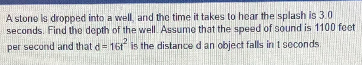 A stone is dropped into a well, and the time it takes to hear the splash is 3.0
seconds. Find the depth of the well. Assume that the speed of sound is 1100 feet
per second and that d = 16t is the distance d an object falls in t seconds.
