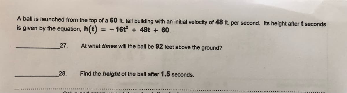 A ball is launched from the top of a 60 ft. tall building with an initial velocity of 48 ft. per second. Its height aftert seconds
is given by the equation, h(t):
- 16t + 48t + 60.
%3D
|
27.
At what times will the ball be 92 feet above the ground?
28.
Find the height of the ball after 1.5 seconds.
