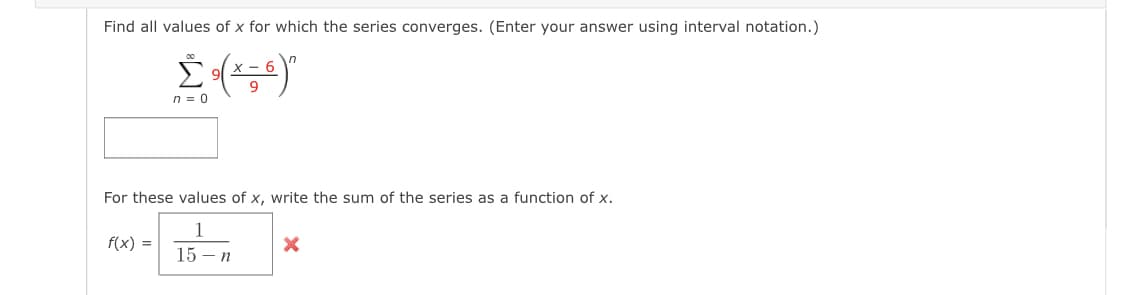 Find all values of x for which the series converges. (Enter your answer using interval notation.)
X - 6
n = 0
For these values of x, write the sum of the series as a function of x.
1
f(x) =
15 - n
