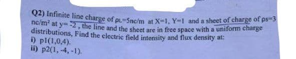 Q2) Infinite line charge of oL=Sne/m at X-1, Y=1 and a sheet of charge of ps-s
ne/m at y=-2, the line and the sheet are in free space with a uniform charge
distributions, Find the electric field intensity and flux density at:
i) pl(1,0,4).
ii) p2(1, -4, -1).
