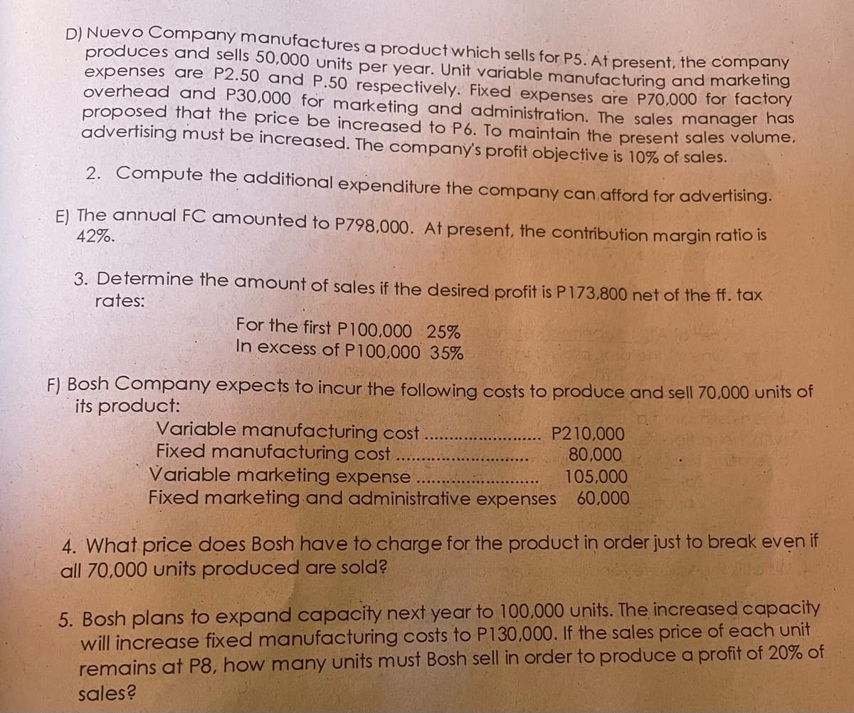 D) Nuevo Company manufactures a product which sells for P5. At present, the company
produces and sells 50,000 units per year. Unit variable manufacturing and marketing
expenses are P2.50 and P.50 respectively. Fixed expenses are P70,000 for tactonY
overhead and P30,000 for marketing and administration. The sales manager hos
proposed that the price be increased to P6. To maintain the present sales volume.
advertising must be increased. The company's profit objective is 10% of sales.
2. Compute the additional expenditure the company can afford for advertising.
E) The annuUal FC amounted to P798,000. At present, the contribution margin ratio is
42%.
3. Determine the amount of sales if the desired profit is P173,800 net of the ff. fax
rates:
For the first P100,000 25%
In excess of P100,000 35%
F) Bosh Company expects to incur the following costs to produce and sell 70,000 units of
its product:
Variable manufacturing cost
Fixed manufacturing cost
Variable marketing expense
Fixed marketing and administrative expenses
P210,000
80,000
105,000
60,000
4. What price does Bosh have to charge for the product in order just to break even if
all 70,000 units produced are sold?
5. Bosh plans to expand capacity next year to 100,000 units. The increased capacity
will increase fixed manufacturing costs to P130,000. If the sales price of each unit
remains at P8, how many units must Bosh sell in order to produce a profit of 20% of
sales?
