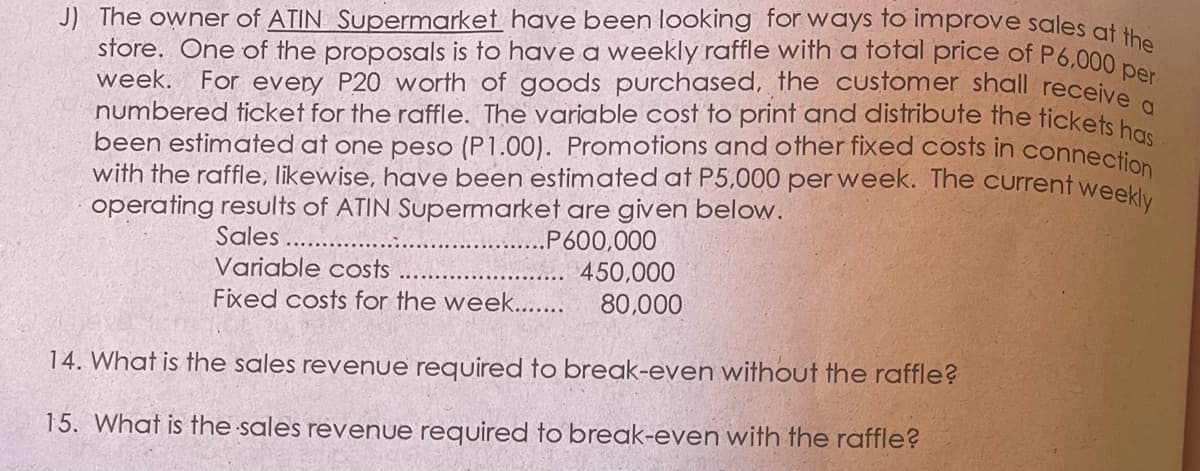 J) The owner of ATIN Supermarket have been looking for ways to improve sales at
store. One of the proposals is to have a weekly raffle with a total price of P6,000
week. For every P20 worth of goods purchased, the customer shall receive
numbered ticket for the raffle. The variable cost to print and distribute the tickets b
been estimated at one peso (P1.00). Promotions and other fixed costs in connectio
with the raffle, likewise, have been estimated at P5,000 per week. The current weeky
operating results of ATIN Supermarket are given below.
Sales
.P600,000
Variable costs
450,000
Fixed costs for the week...
80,000
14. What is the sales revenue required to break-even without the raffle?
15. What is the sales revenue required to break-even with the raffle?
