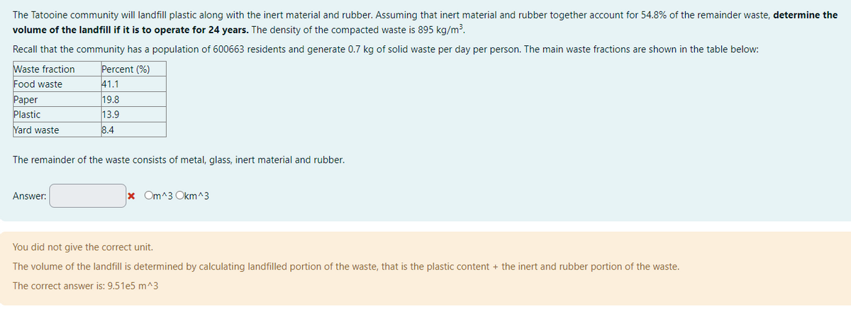 The Tatooine community will landfill plastic along with the inert material and rubber. Assuming that inert material and rubber together account for 54.8% of the remainder waste, determine the
volume of the landfill if it is to operate for 24 years. The density of the compacted waste is 895 kg/m³.
Recall that the community has a population of 600663 residents and generate 0.7 kg of solid waste per day per person. The main waste fractions are shown in the table below:
Waste fraction
Food waste
Paper
Plastic
Yard waste
Percent (%)
41.1
19.8
13.9
8.4
The remainder of the waste consists of metal, glass, inert material and rubber.
Answer:
* Om^3 Okm^3
You did not give the correct unit.
The volume of the landfill is determined by calculating landfilled portion of the waste, that is the plastic content + the inert and rubber portion of the waste.
The correct answer is: 9.51e5 m^3