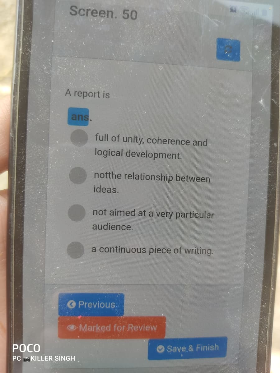 Screen. 50
A report is
ans.
full of unity, coherence and
logical development.
notthe relationship between
ideas.
not aimed at a very particular
audience.
a continuous piece of writing.
OPrevious:
Marked for Review
РОСО
O Save & Finish
PC O KILLER SINGH
