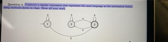 Question 4. Construct a regular expression that represents the same language as the automaton below.
using methods shown in class. Show all your work.
a
b.
