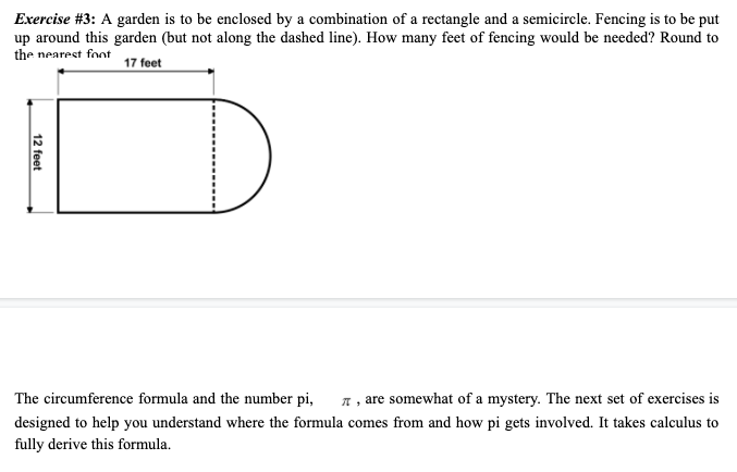 Exercise #3: A garden is to be enclosed by a combination of a rectangle and a semicircle. Fencing is to be put
up around this garden (but not along the dashed line). How many feet of fencing would be needed? Round to
the nearest foot
17 feet
The circumference formula and the number pi,
A , are somewhat of a mystery. The next set of exercises is
designed to help you understand where the formula comes from and how pi gets involved. It takes calculus to
fully derive this formula.
12 feet
